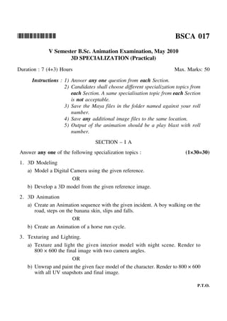 *BSCA017* BSCA 017
V Semester B.Sc. Animation Examination, May 2010
3D SPECIALIZATION (Practical)
Duration : 7 (4+3) Hours Max. Marks: 50
Instructions : 1) Answer any one question from each Section.
2) Candidates shall choose different specialization topics from
each Section. A same specialisation topic from each Section
is not acceptable.
3) Save the Maya files in the folder named against your roll
number.
4) Save any additional image files to the same location.
5) Output of the animation should be a play blast with roll
number.
SECTION – I A
Answer any one of the following specialization topics : (1×30=30)
1. 3D Modeling
a) Model a Digital Camera using the given reference.
OR
b) Develop a 3D model from the given reference image.
2. 3D Animation
a) Create an Animation sequence with the given incident. A boy walking on the
road, steps on the banana skin, slips and falls.
OR
b) Create an Animation of a horse run cycle.
3. Texturing and Lighting.
a) Texture and light the given interior model with night scene. Render to
800 × 600 the final image with two camera angles.
OR
b) Unwrap and paint the given face model of the character. Render to 800 × 600
with all UV snapshots and final image.
P.T.O.
 