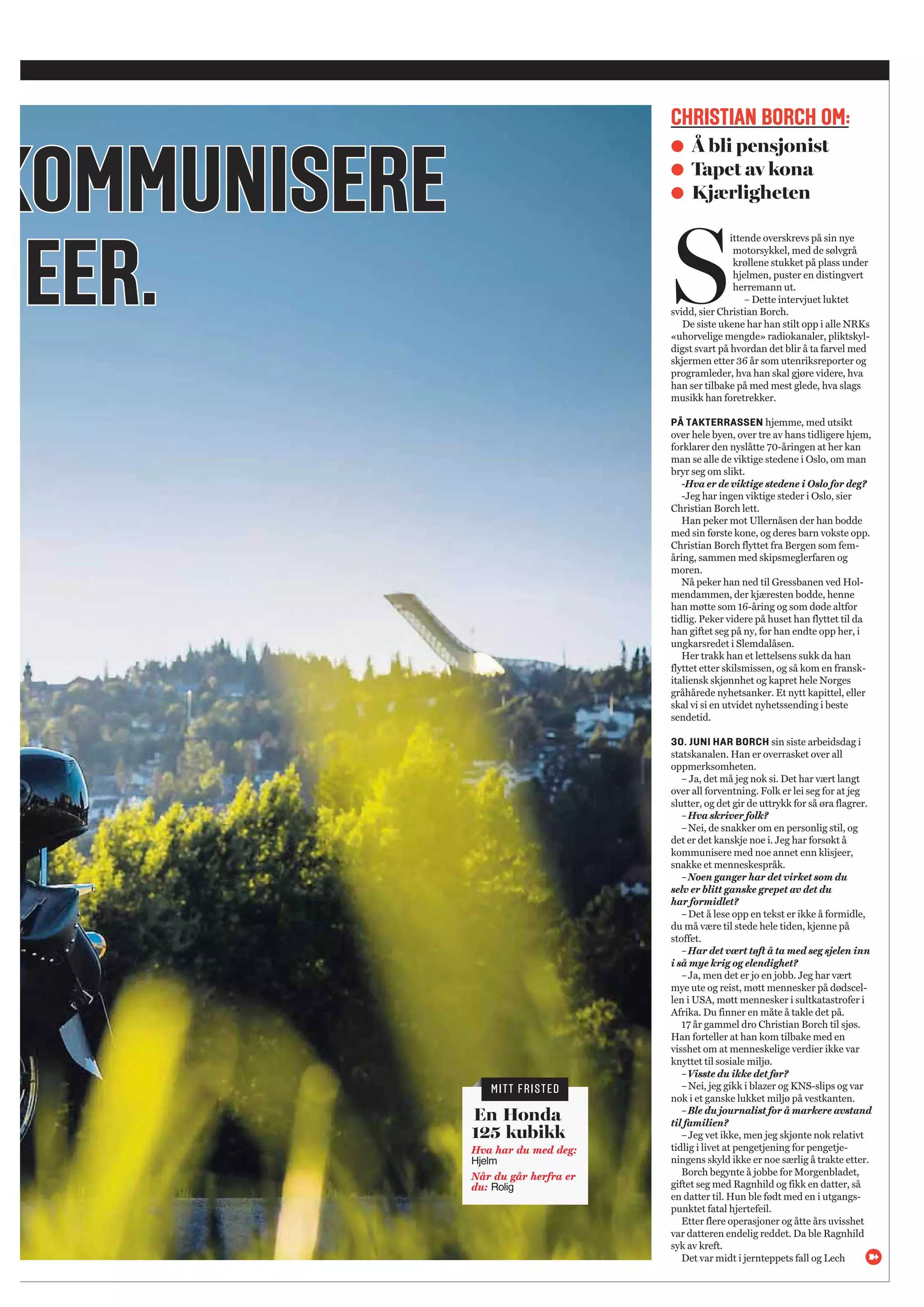 KKOOMMMMUUNNIISSEERREE
EEEERR..
CHRISTIAN BORCH OM:
● Å bli pensjonist
● Tapet av kona
● Kjærligheten
 En Honda
125 kubikk
Hva har du med deg:
Hjelm
Når du går herfra er
du: Rolig
S
ittende overskrevs på sin nye
motorsykkel, med de sølvgrå
krøllene stukket på plass under
hjelmen, puster en distingvert
herremann ut.
– Dette intervjuet luktet
svidd, sier Christian Borch.
De siste ukene har han stilt opp i alle NRKs
«uhorvelige mengde» radiokanaler, pliktskyl-
digst svart på hvordan det blir å ta farvel med
skjermen etter 36 år som utenriksreporter og
programleder, hva han skal gjøre videre, hva
han ser tilbake på med mest glede, hva slags
musikk han foretrekker.
PÅ TAKTERRASSEN hjemme, med utsikt
over hele byen, over tre av hans tidligere hjem,
forklarer den nyslåtte 70-åringen at her kan
man se alle de viktige stedene i Oslo, om man
bryr seg om slikt.
-Hva er de viktige stedene i Oslo for deg?
-Jeg har ingen viktige steder i Oslo, sier
Christian Borch lett.
Han peker mot Ullernåsen der han bodde
med sin første kone, og deres barn vokste opp.
Christian Borch flyttet fra Bergen som fem-
åring, sammen med skipsmeglerfaren og
moren.
Nå peker han ned til Gressbanen ved Hol-
mendammen, der kjæresten bodde, henne
han møtte som 16-åring og som døde altfor
tidlig. Peker videre på huset han flyttet til da
han giftet seg på ny, før han endte opp her, i
ungkarsredet i Slemdalåsen.
Her trakk han et lettelsens sukk da han
flyttet etter skilsmissen, og så kom en fransk-
italiensk skjønnhet og kapret hele Norges
gråhårede nyhetsanker. Et nytt kapittel, eller
skal vi si en utvidet nyhetssending i beste
sendetid.
30. JUNI HAR BORCH sin siste arbeidsdag i
statskanalen. Han er overrasket over all
oppmerksomheten.
– Ja, det må jeg nok si. Det har vært langt
over all forventning. Folk er lei seg for at jeg
slutter, og det gir de uttrykk for så øra flagrer.
–Hva skriver folk?
–Nei, de snakker om en personlig stil, og
det er det kanskje noe i. Jeg har forsøkt å
kommunisere med noe annet enn klisjeer,
snakke et menneskespråk.
–Noen ganger har det virket som du
selv er blitt ganske grepet av det du
har formidlet?
–Det å lese opp en tekst er ikke å formidle,
du må være til stede hele tiden, kjenne på
stoffet.
–Har det vært tøft å ta med seg sjelen inn
i så mye krig og elendighet?
–Ja, men det er jo en jobb. Jeg har vært
mye ute og reist, møtt mennesker på dødscel-
len i USA, møtt mennesker i sultkatastrofer i
Afrika. Du finner en måte å takle det på.
17 år gammel dro Christian Borch til sjøs.
Han forteller at han kom tilbake med en
visshet om at menneskelige verdier ikke var
knyttet til sosiale miljø.
–Visste du ikke det før?
–Nei, jeg gikk i blazer og KNS-slips og var
nok i et ganske lukket miljø på vestkanten.
–Ble du journalist for å markere avstand
til familien?
–Jeg vet ikke, men jeg skjønte nok relativt
tidlig i livet at pengetjening for pengetje-
ningens skyld ikke er noe særlig å trakte etter.
Borch begynte å jobbe for Morgenbladet,
giftet seg med Ragnhild og fikk en datter, så
en datter til. Hun ble født med en i utgangs-
punktet fatal hjertefeil.
Etter flere operasjoner og åtte års uvisshet
var datteren endelig reddet. Da ble Ragnhild
syk av kreft.
Det var midt i jernteppets fall og Lech
MITT FRISTED
 