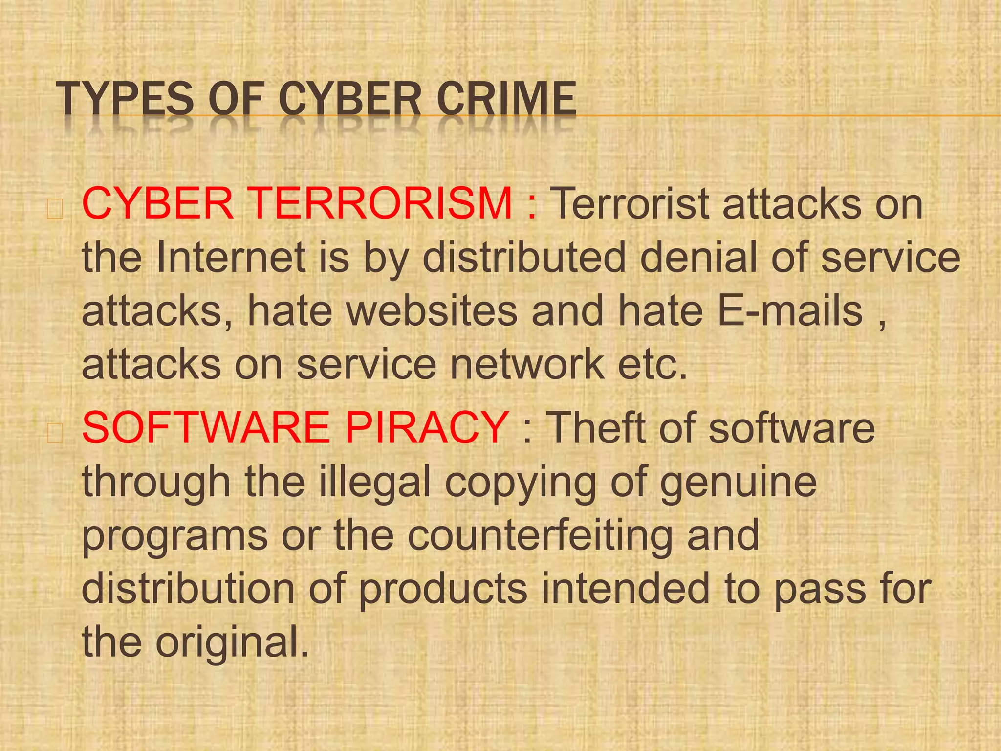 TYPES OF CYBER CRIME
CYBER TERRORISM : Terrorist attacks on
the Internet is by distributed denial of service
attacks, hate websites and hate E-mails ,
attacks on service network etc.
SOFTWARE PIRACY : Theft of software
through the illegal copying of genuine
programs or the counterfeiting and
distribution of products intended to pass for
the original.
 