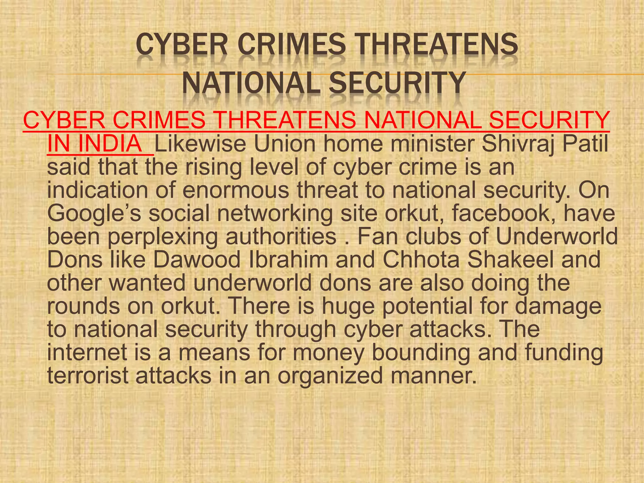 CYBER CRIMES THREATENS
NATIONAL SECURITY
CYBER CRIMES THREATENS NATIONAL SECURITY
IN INDIA Likewise Union home minister Shivraj Patil
said that the rising level of cyber crime is an
indication of enormous threat to national security. On
Google’s social networking site orkut, facebook, have
been perplexing authorities . Fan clubs of Underworld
Dons like Dawood Ibrahim and Chhota Shakeel and
other wanted underworld dons are also doing the
rounds on orkut. There is huge potential for damage
to national security through cyber attacks. The
internet is a means for money bounding and funding
terrorist attacks in an organized manner.
 