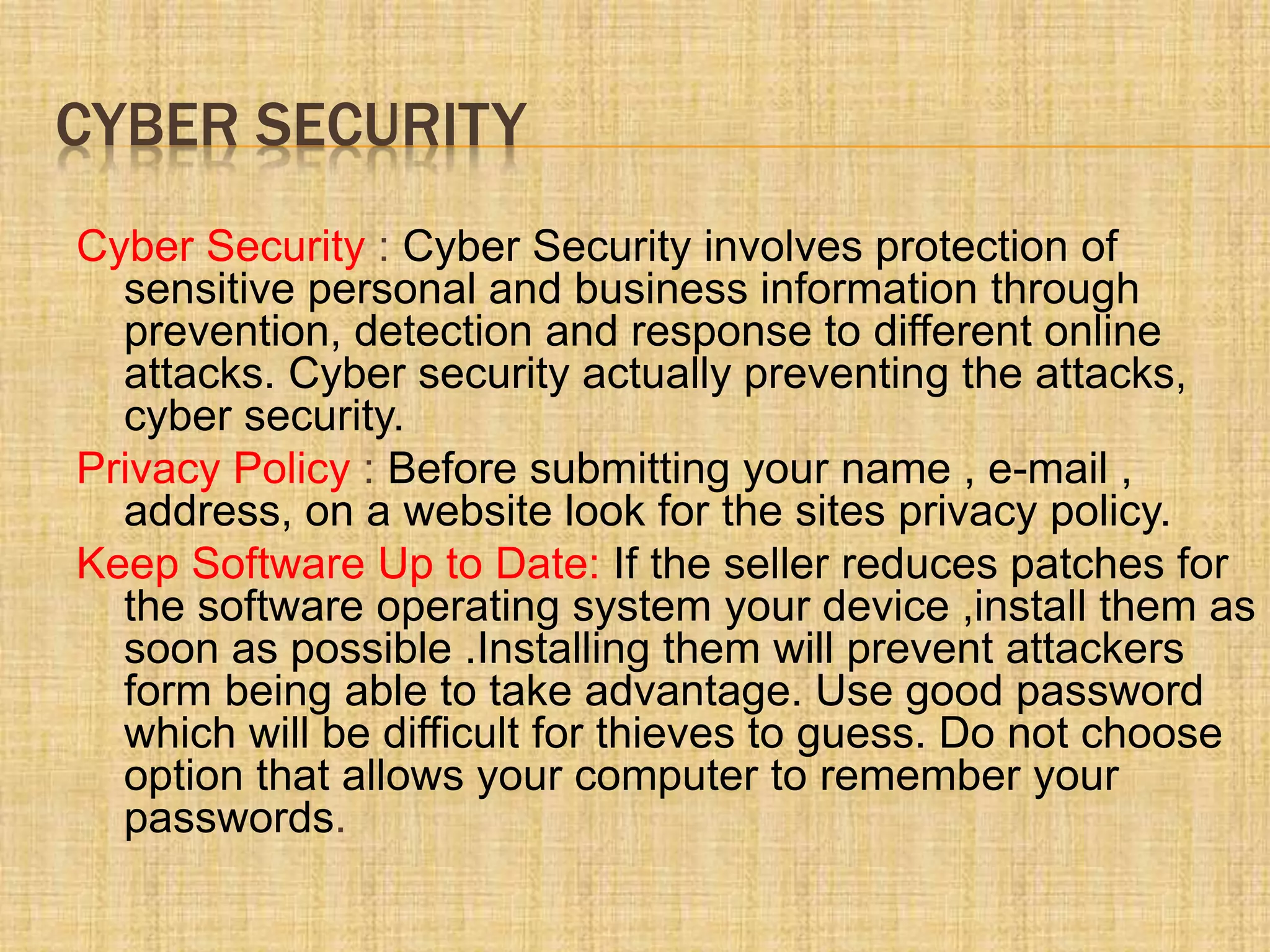 CYBER SECURITY
Cyber Security : Cyber Security involves protection of
sensitive personal and business information through
prevention, detection and response to different online
attacks. Cyber security actually preventing the attacks,
cyber security.
Privacy Policy : Before submitting your name , e-mail ,
address, on a website look for the sites privacy policy.
Keep Software Up to Date: If the seller reduces patches for
the software operating system your device ,install them as
soon as possible .Installing them will prevent attackers
form being able to take advantage. Use good password
which will be difficult for thieves to guess. Do not choose
option that allows your computer to remember your
passwords.
 