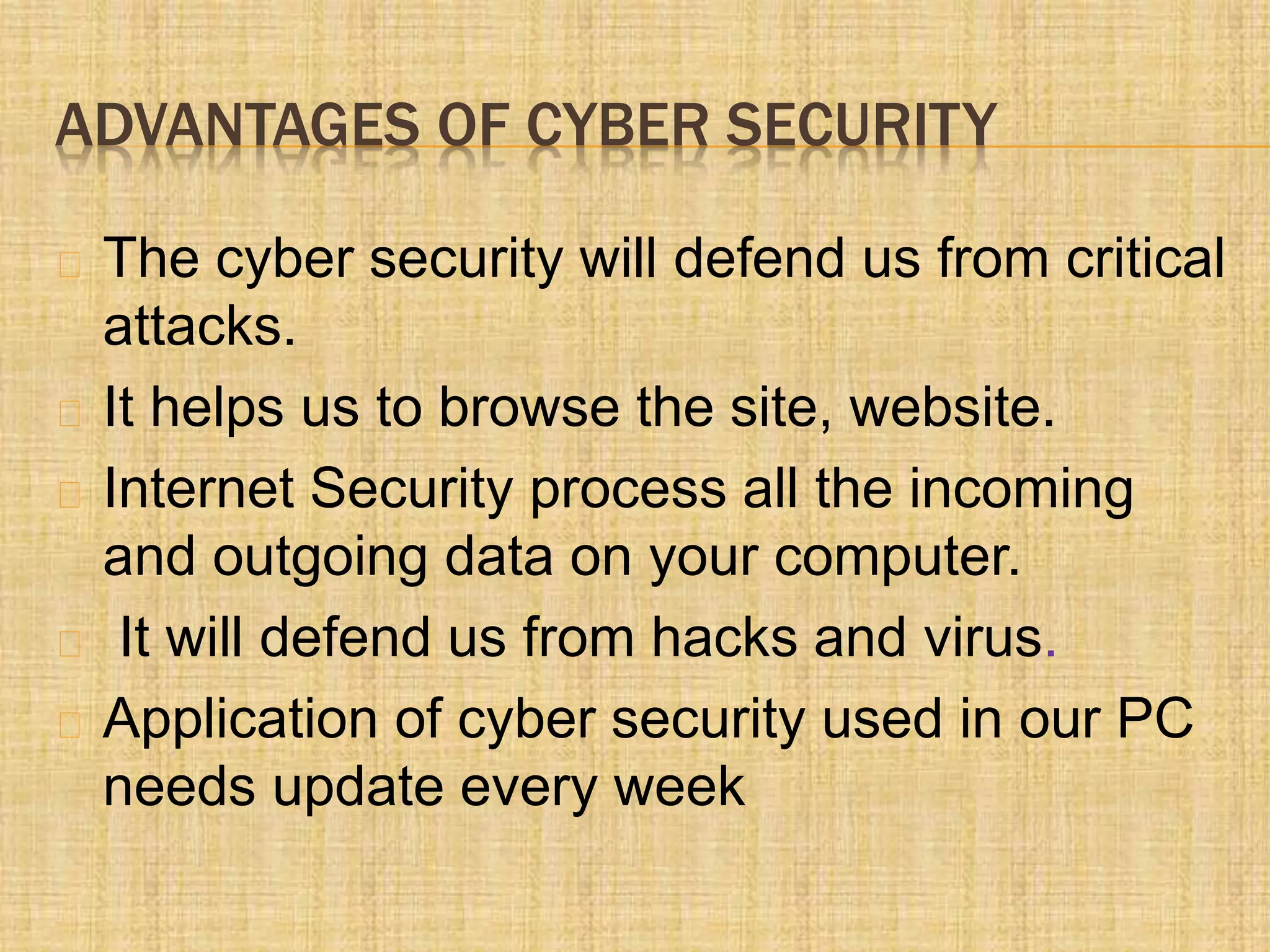 ADVANTAGES OF CYBER SECURITY
The cyber security will defend us from critical
attacks.
It helps us to browse the site, website.
Internet Security process all the incoming
and outgoing data on your computer.
It will defend us from hacks and virus.
Application of cyber security used in our PC
needs update every week
 