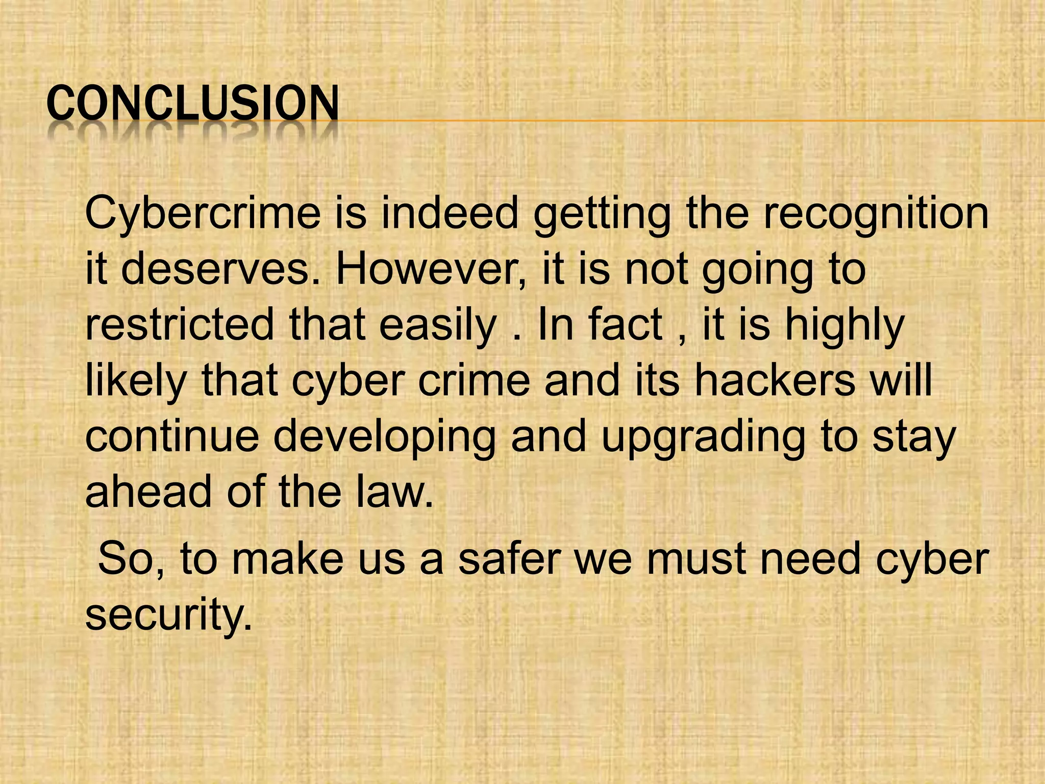 CONCLUSION
Cybercrime is indeed getting the recognition
it deserves. However, it is not going to
restricted that easily . In fact , it is highly
likely that cyber crime and its hackers will
continue developing and upgrading to stay
ahead of the law.
So, to make us a safer we must need cyber
security.
 