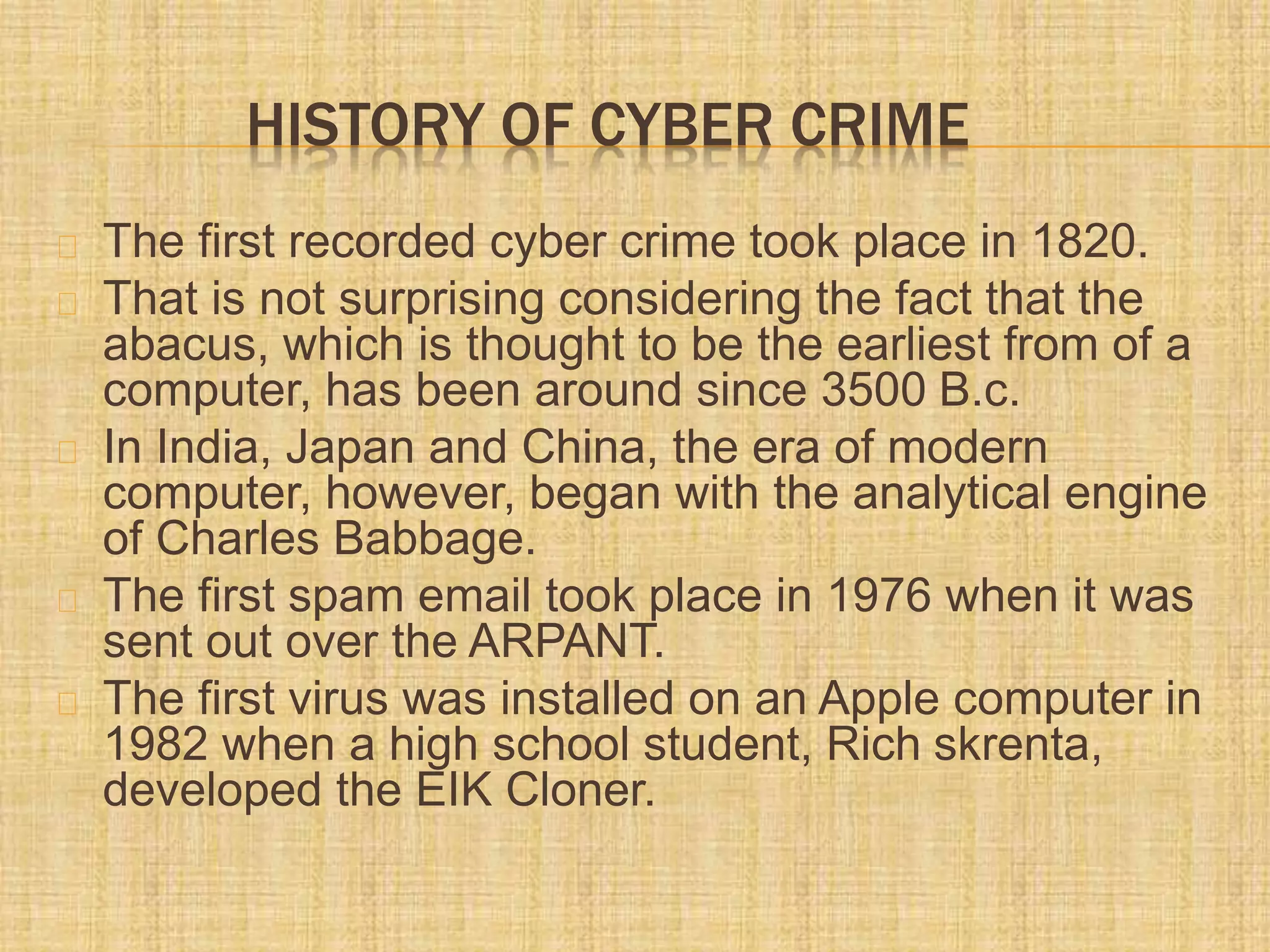 HISTORY OF CYBER CRIME
The first recorded cyber crime took place in 1820.
That is not surprising considering the fact that the
abacus, which is thought to be the earliest from of a
computer, has been around since 3500 B.c.
In India, Japan and China, the era of modern
computer, however, began with the analytical engine
of Charles Babbage.
The first spam email took place in 1976 when it was
sent out over the ARPANT.
The first virus was installed on an Apple computer in
1982 when a high school student, Rich skrenta,
developed the EIK Cloner.
 