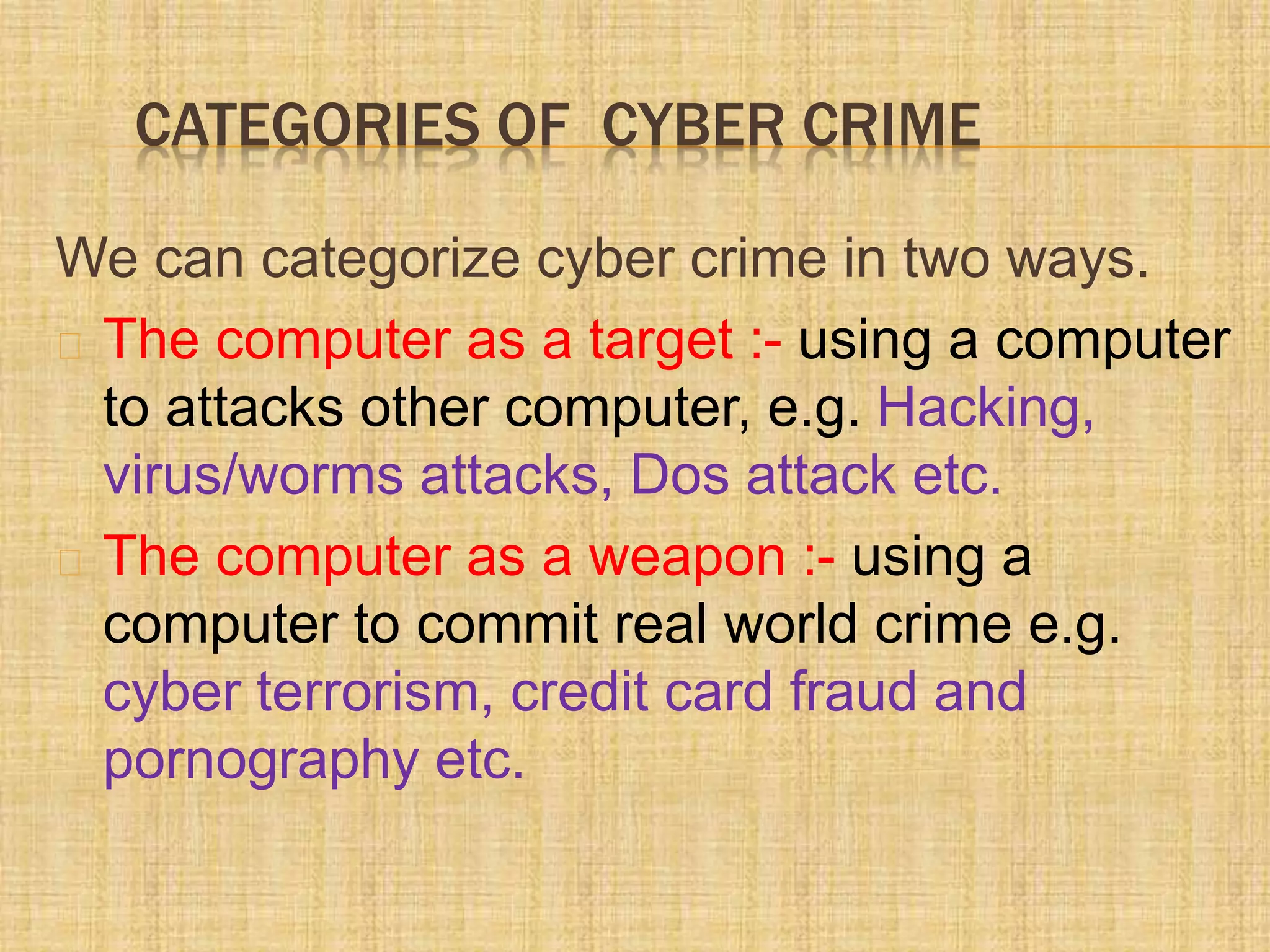 CATEGORIES OF CYBER CRIME
We can categorize cyber crime in two ways.
The computer as a target :- using a computer
to attacks other computer, e.g. Hacking,
virus/worms attacks, Dos attack etc.
The computer as a weapon :- using a
computer to commit real world crime e.g.
cyber terrorism, credit card fraud and
pornography etc.
 