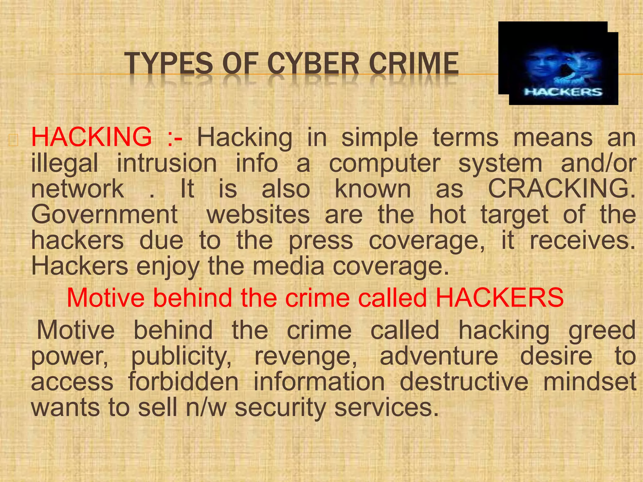 TYPES OF CYBER CRIME
HACKING :- Hacking in simple terms means an
illegal intrusion info a computer system and/or
network . It is also known as CRACKING.
Government websites are the hot target of the
hackers due to the press coverage, it receives.
Hackers enjoy the media coverage.
Motive behind the crime called HACKERS
Motive behind the crime called hacking greed
power, publicity, revenge, adventure desire to
access forbidden information destructive mindset
wants to sell n/w security services.
 