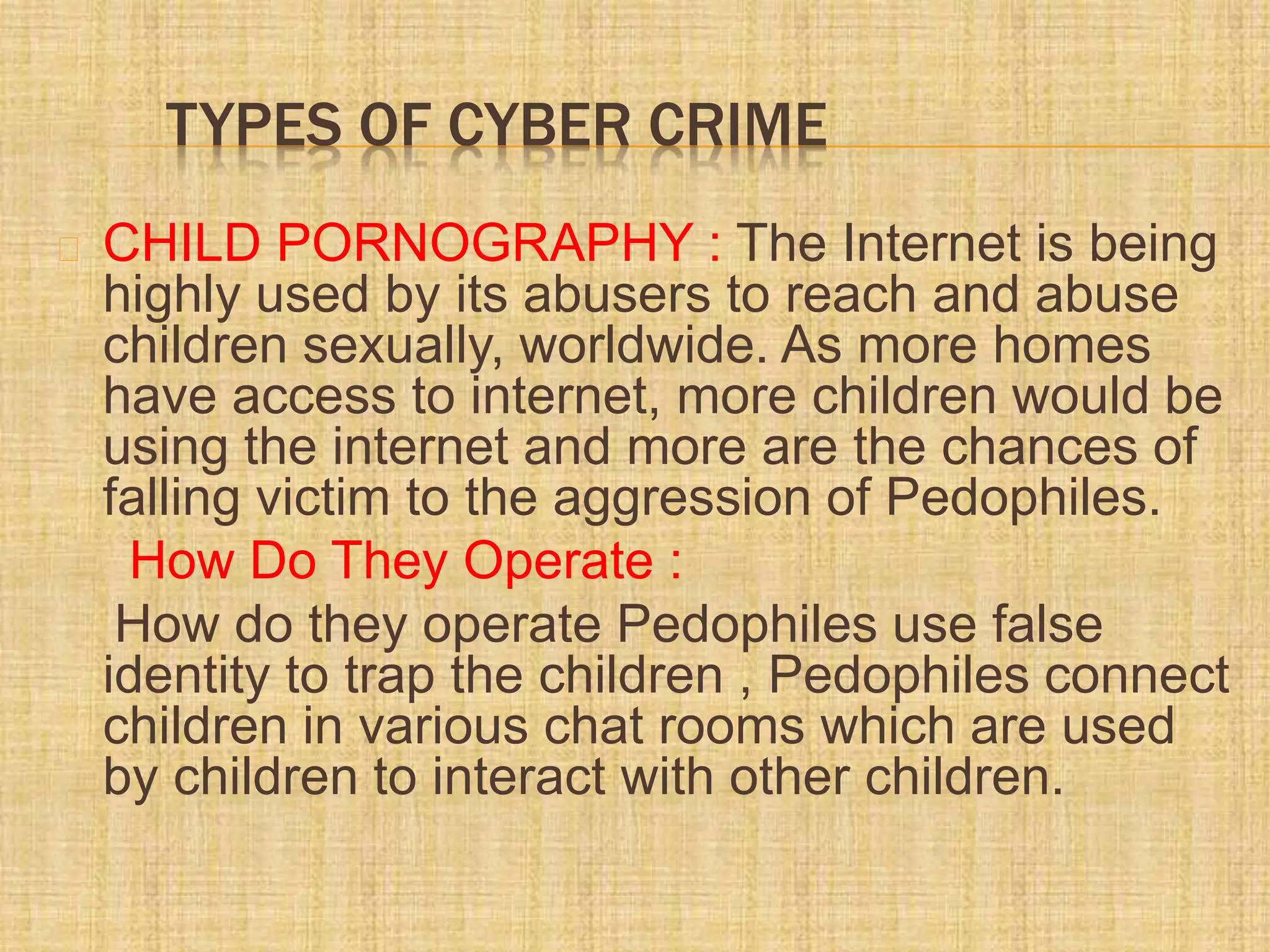 TYPES OF CYBER CRIME
CHILD PORNOGRAPHY : The Internet is being
highly used by its abusers to reach and abuse
children sexually, worldwide. As more homes
have access to internet, more children would be
using the internet and more are the chances of
falling victim to the aggression of Pedophiles.
How Do They Operate :
How do they operate Pedophiles use false
identity to trap the children , Pedophiles connect
children in various chat rooms which are used
by children to interact with other children.
 
