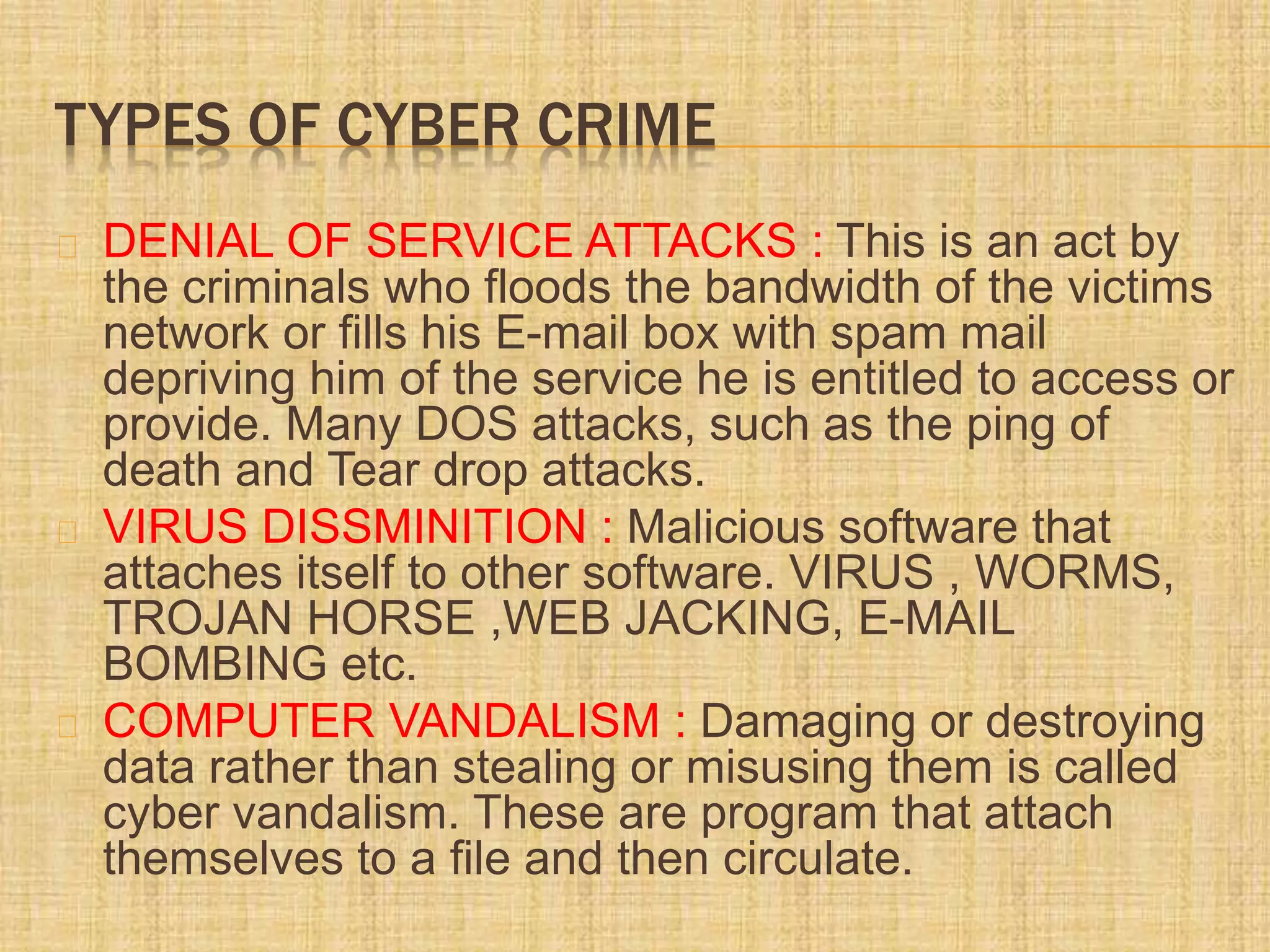TYPES OF CYBER CRIME
DENIAL OF SERVICE ATTACKS : This is an act by
the criminals who floods the bandwidth of the victims
network or fills his E-mail box with spam mail
depriving him of the service he is entitled to access or
provide. Many DOS attacks, such as the ping of
death and Tear drop attacks.
VIRUS DISSMINITION : Malicious software that
attaches itself to other software. VIRUS , WORMS,
TROJAN HORSE ,WEB JACKING, E-MAIL
BOMBING etc.
COMPUTER VANDALISM : Damaging or destroying
data rather than stealing or misusing them is called
cyber vandalism. These are program that attach
themselves to a file and then circulate.
 