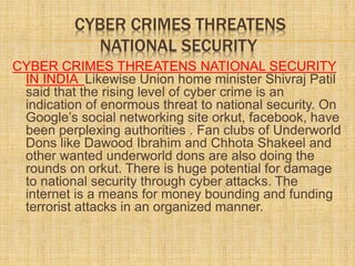 CYBER CRIMES THREATENS
NATIONAL SECURITY
CYBER CRIMES THREATENS NATIONAL SECURITY
IN INDIA Likewise Union home minister Shivraj Patil
said that the rising level of cyber crime is an
indication of enormous threat to national security. On
Google’s social networking site orkut, facebook, have
been perplexing authorities . Fan clubs of Underworld
Dons like Dawood Ibrahim and Chhota Shakeel and
other wanted underworld dons are also doing the
rounds on orkut. There is huge potential for damage
to national security through cyber attacks. The
internet is a means for money bounding and funding
terrorist attacks in an organized manner.
 
