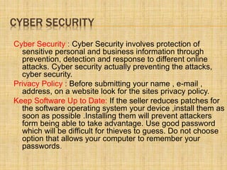 CYBER SECURITY
Cyber Security : Cyber Security involves protection of
sensitive personal and business information through
prevention, detection and response to different online
attacks. Cyber security actually preventing the attacks,
cyber security.
Privacy Policy : Before submitting your name , e-mail ,
address, on a website look for the sites privacy policy.
Keep Software Up to Date: If the seller reduces patches for
the software operating system your device ,install them as
soon as possible .Installing them will prevent attackers
form being able to take advantage. Use good password
which will be difficult for thieves to guess. Do not choose
option that allows your computer to remember your
passwords.
 