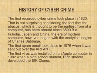 HISTORY OF CYBER CRIME
The first recorded cyber crime took place in 1820.
That is not surprising considering the fact that the
abacus, which is thought to be the earliest from of a
computer, has been around since 3500 B.c.
In India, Japan and China, the era of modern
computer, however, began with the analytical engine
of Charles Babbage.
The first spam email took place in 1976 when it was
sent out over the ARPANT.
The first virus was installed on an Apple computer in
1982 when a high school student, Rich skrenta,
developed the EIK Cloner.
 