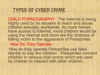 TYPES OF CYBER CRIME
CHILD PORNOGRAPHY : The Internet is being
highly used by its abusers to reach and abuse
children sexually, worldwide. As more homes
have access to internet, more children would be
using the internet and more are the chances of
falling victim to the aggression of Pedophiles.
How Do They Operate :
How do they operate Pedophiles use false
identity to trap the children , Pedophiles connect
children in various chat rooms which are used
by children to interact with other children.
 