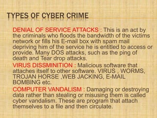 TYPES OF CYBER CRIME
DENIAL OF SERVICE ATTACKS : This is an act by
the criminals who floods the bandwidth of the victims
network or fills his E-mail box with spam mail
depriving him of the service he is entitled to access or
provide. Many DOS attacks, such as the ping of
death and Tear drop attacks.
VIRUS DISSMINITION : Malicious software that
attaches itself to other software. VIRUS , WORMS,
TROJAN HORSE ,WEB JACKING, E-MAIL
BOMBING etc.
COMPUTER VANDALISM : Damaging or destroying
data rather than stealing or misusing them is called
cyber vandalism. These are program that attach
themselves to a file and then circulate.
 