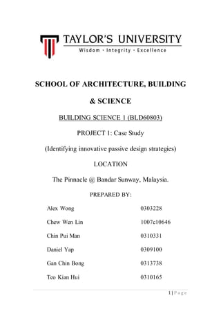 1 | P a g e
SCHOOL OF ARCHITECTURE, BUILDING
& SCIENCE
BUILDING SCIENCE 1 (BLD60803)
PROJECT 1: Case Study
(Identifying innovative passive design strategies)
LOCATION
The Pinnacle @ Bandar Sunway, Malaysia.
PREPARED BY:
Alex Wong 0303228
Chew Wen Lin 1007c10646
Chin Pui Man 0310331
Daniel Yap 0309100
Gan Chin Bong 0313738
Teo Kian Hui 0310165
Solaris, Singapore
 