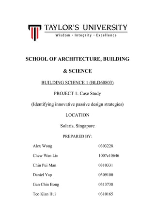 SCHOOL OF ARCHITECTURE, BUILDING
& SCIENCE
BUILDING SCIENCE 1 (BLD60803)
PROJECT 1: Case Study
(Identifying innovative passive design strategies)
LOCATION
Solaris, Singapore
PREPARED BY:
Alex Wong 0303228
Chew Wen Lin 1007c10646
Chin Pui Man 0310331
Daniel Yap 0309100
Gan Chin Bong 0313738
Teo Kian Hui 0310165
 