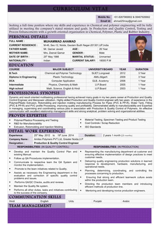 CURRICULUM VITAE
Mobile No: +91-8267966802 & 08467926662
Email Id: ahmad25may@gmail.com
Seeking a full-time position where my skills and experience in Chemical and polymer engineering will be fully
utilized in meeting the company’s stated mission and goals. In Production and Quality Control, Testing and
Process Enhancements with a growth oriented organization in Chemical, Polymer, Plastic and Rubber Industry.
PERSONAL DETAILS
FULL NAME : MUHAMMAD AHAMAD
CURRENT RESIDENCE : M-46, Sec-12, Noida, Gautam Budh Nagar-201301,UP,India
FATHER NAME: Mr. Qamar Javaid AGE : 26 Year
MOTHER NAME: Mrs. Zeenat Qamar GENDER : Male
DATE OF BIRTH : 25th
May 1988 MARITAL STATUS : Unmarried
NATIONALITY : Indian CURRENT SALARY: 18000 P.M
EDUCATION
COURSE MAJOR SUBJECT UNIVERSITY/BOARD YEAR DURATION
B.Tech Chemical spl.Polymer Technology SLIET,Longowal 2012 3 Year
Diploma in Engineering Plastic Technology AMU,Aligarh 2009 3 Year
DCA Computer Application GLB, Academy 2006 1 Year
Intermediate Physics, Chemistry & Math U.P.Board 2005 1 Year
High school Math, Science, English & Hindi U.P.Board 2003 1 Year
PROFESSIONAL SYNOPSIS
Dynamic and result oriented multitasking professional having achieved many goals in my two years career at Production and Quality
Control Engineer and Manpower utilization. Highly skilled Production and Quality Control engineer with two years of experience in the
Polymer/Plastic Extrusion, Rotomolding and injection molding manufacturing Process for Pipes (PVC & PP-R), Water Tank, Fitting
(PVC & PP-R) and PVC profile Processing, improving quality and profitability. Demonstrated ability to manufacturability and Expertise
in managing, supervising and coordinating various jobs in association with Production & Quality Control of Polymers. An effective
communicator with excellent relationship management skills and strong analytical, problem solving and organizational abilities.
PROVEN EXPERTISE
 Polymer/Plastics Processing and Testing
 R&D for Manufacturability
 Extrusion, Rotomolding and Injection Molding
 Material Testing, Specimen Testing and Product Testing
 Cost Controls / Scrap Reduction
 ISO Standards
DETAIL WORK EXPERIENCE
Experience: 25th
May 2012 to 19th
June 2014 Duration: 2 years 1 month (25 months)
Company Name : Amitex Polymers PVT.Ltd, Greater Noida,U.P
Designation : Production & Quality Control Engineer
RESPONSIBILITIES: (IN QUALITY CONTROL) RESPONSIBILITIES: (IN PRODUCTION)
 Develop and maintain the Quality Control Plan and
existing Manual.
 Follow up QA Procedures implementation.
 Communicate to respective team the QA System and
monitor the implementation.
 Promote to the team initiatives related to Quality.
 Assists as necessary the Engineering department in the
evaluation and correction of specific quality control
problems and issues.
 Performs QA/QC Checks, audits and reviews.
 Maintain the Quality file system.
 Performs all other duties, tasks and initiatives contributing
to the success of the company.
 Representing the manufacturing department at customer and
ensuring effective implementation of design practices to meet
customer needs.
 Delivering quality engineering production solutions in learned
response to development, hardware, manufacturing, and
operational needs.
 Planning, determining, coordinating, and controlling the
processes concerning to production.
 Ensuring that strong and efficient teamwork culture exists
within the production team.
 Directing the production team members and introducing
efficient methods of production line.
 Mentoring and developing novice production engineers.
COMMUNICATION SKILLS
Hindi English Urdu Punjabi Arabic
TEAM MANAGEMENT
 