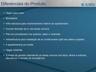 Vagas para moto
Bicicletário
Infra estrutura para monitoramento interno do apartamento
Circuito fechado de tv nas áreas comuns
Piso em porcelanato nos quartos, salas e varandas
Infraestrutura para instalação de ar condicionado split nas salas e quartos
4 apartamentos por andar
Vagas cobertas
Entrega de gerador atendendo as áreas comuns nos tipos, térreo e subsolo,
elevadores e escada de emergência.
Diferenciais do Produto:
 