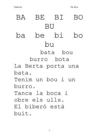 Parlem-ne Piti Roca
7
BA BE BI BO
BU
ba be bi bo
bu
bata bou
burro bota
La Berta porta una
bata.
Tenim un bou i un
burro.
Tanca la boca i
obre els ulls.
El biberó està
buit.
 
