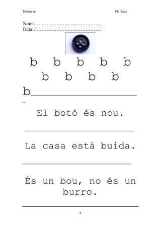 Parlem-ne Piti Roca
8
Nom:……………………………………
Data:……………………………………
b b b b b
b b b b
b__________________________________________________
_
El botó és nou.
___________________________________________________
La casa està buida.
___________________________________________________
És un bou, no és un
burro.
 