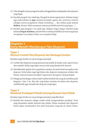 94 Kelas X SMA/MA/SMK/MAK Edisi Revisi 
(3) Tulis ulanglah urutan paragraf tersebut sehingga kalian mendapatkan teks eksposisi 
yang bagus. 
(4) Bacalah paragraf 4 itu sekali lagi. Paragraf itu berisi argumentasi. Jelaskan fungsi 
juga pada kalimat Ia juga menjadi pemimpin agama dan sastrawan terkenal 
sekaligus karena pengalaman belajar pribadinya, ... dan bahkan pada kalimat 
Bahkan, Einstein tidak mempunyai reputasi pendidikan formal yang bagus, ...! 
(5) Bacalah juga paragraf 3 itu sekali lagi. Jelaskan fungsi dengan demikian pada 
kalimat Dengan demikian, jelaslah bahwa melalui pendidikan formal orang hanya 
mempelajari cara belajar, bukan cara menjalani hidup. 
Kegiatan 3 
Kerja Mandiri Membangun Teks Eksposisi 
Tugas 1 
Mencari Contoh Teks Eksposisi dari Berbagai Sumber 
Kerjakan tugas berikut ini sesuai dengan petunjuk! 
(1) Carilah teks eksposisi tentang ekonomi atau politik di media cetak, seperti koran 
atau majalah. Kalian juga dapat mencari teks yang dimaksud di internet. 
(2) Identifikasilah apakah teks yang kalian temukan itu betul-betul merupakan teks 
eksposisi. Perlu kalian ingat lagi bahwa teks eksposisi mempunyai struktur teks 
khusus, yaitu pernyataan pendapat^argumentasi^penegasan ulang pendapat. 
(3) Sebagai perbandingan, kalian boleh melihat kembali teks yang dicontohkan pada 
Kegiatan 1 dan 2 itu. Jika teks yang kalian temukan itu bukan teks eksposisi, 
modifikasilah agar menjadi teks eksposisi yang bagus. 
Tugas 2 
Membuat Pendapat Pribadi tentang Ekonomi dan Politik 
Kerjakan tugas berikut ini sesuai dengan petunjuk yang diberikan! 
(1) Buatlah teks eksposisi sebagai wadah untuk mengemukakan pendapat. Tema 
yang disarankan adalah ekonomi dan politik. Dalam membuat teks eksposisi, 
kalian dapat mendasarkan diri pada kenyataan yang ada di sekitar kalian. 
 