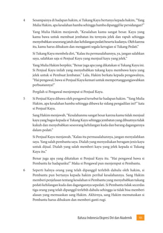 Bahasa Indonesia Ekspresi Diri dan Akademik 103 
4 Sesampainya di hadapan hakim, si Tukang Kayu bertanya kepada hakim, “Yang 
Mulia Hakim, apa kesalahan hamba sehingga hamba dipanggil ke persidangan?” 
Yang Mulia Hakim menjawab, “Kesalahan kamu sangat besar. Kayu yang 
kamu bawa untuk membuat jembatan itu ternyata jelek dan rapuh sehingga 
menyebabkan seseorang jatuh dan kehilangan pedati beserta kudanya. Oleh karena 
itu, kamu harus dihukum dan mengganti segala kerugian si Tukang Pedati.” 
Si Tukang Kayu membela diri, “Kalau itu permasalahannya, ya, jangan salahkan 
saya, salahkan saja si Penjual Kayu yang menjual kayu yang jelek.” 
Yang Mulia Hakim berpikir, “Benar juga apa yang dikatakan si Tukang Kayu ini. 
Si Penjual Kayu inilah yang menyebabkan tukang kayu membawa kayu yang 
jelek untuk si Pembuat Jembatan.” Lalu, Hakim berkata kepada pengawalnya, 
“Hai pengawal, bawa si Penjual Kayu kemari untuk mempertanggungjawabkan 
perbuatannya!” 
Pergilah si Pengawal menjemput si Penjual Kayu. 
5 Si Penjual Kayu dibawa oleh pengawal tersebut ke hadapan hakim. “Yang Mulia 
Hakim, apa kesalahan hamba sehingga dibawa ke sidang pengadilan ini?” kata 
si Penjual Kayu. 
Sang Hakim menjawab, “Kesalahanmu sangat besar karena kamu tidak menjual 
kayu yang bagus kepada si Tukang Kayu sehingga jembatan yang dibuatnya tidak 
kukuh dan menyebabkan seseorang kehilangan kuda dan barang dagangannya 
dalam pedati.” 
Si Penjual Kayu menjawab, “Kalau itu permasalahannya, jangan menyalahkan 
saya. Yang salah pembantu saya. Dialah yang menyediakan beragam jenis kayu 
untuk dijual. Dialah yang salah memberi kayu yang jelek kepada si Tukang 
Kayu itu.” 
Benar juga apa yang dikatakan si Penjual Kayu itu. “Hai pengawal bawa si 
Pembantu ke hadapanku!” Maka si Pengawal pun menjemput si Pembantu. 
6 Seperti halnya orang yang telah dipanggil terlebih dahulu oleh hakim, si 
Pembantu pun bertanya kepada hakim perihal kesalahannya. Sang Hakim 
memberi penjelasan tentang kesalahan si Pembantu yang menyebabkan tukang 
pedati kehilangan kuda dan dagangannya sepedati. Si Pembantu tidak secerdas 
tiga orang yang telah dipanggil terlebih dahulu sehingga ia tidak bisa memberi 
alasan yang memuaskan sang Hakim. Akhirnya, sang Hakim memutuskan si 
Pembantu harus dihukum dan memberi ganti rugi. 
 