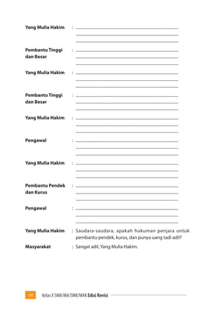 108 Kelas X SMA/MA/SMK/MAK Edisi Revisi 
Yang Mulia Hakim : ..................................................................................................... 
..................................................................................................... 
..................................................................................................... 
Pembantu Tinggi : ..................................................................................................... 
dan Besar ..................................................................................................... 
..................................................................................................... 
Yang Mulia Hakim : ..................................................................................................... 
..................................................................................................... 
..................................................................................................... 
Pembantu Tinggi : ..................................................................................................... 
dan Besar ..................................................................................................... 
..................................................................................................... 
Yang Mulia Hakim : ..................................................................................................... 
..................................................................................................... 
..................................................................................................... 
Pengawal : ..................................................................................................... 
..................................................................................................... 
..................................................................................................... 
Yang Mulia Hakim : ..................................................................................................... 
..................................................................................................... 
..................................................................................................... 
Pembantu Pendek : ..................................................................................................... 
dan Kurus ..................................................................................................... 
..................................................................................................... 
Pengawal : ..................................................................................................... 
..................................................................................................... 
..................................................................................................... 
Yang Mulia Hakim : Saudara-saudara, apakah hukuman penjara untuk 
pembantu pendek, kurus, dan punya uang tadi adil? 
Masyarakat : Sangat adil, Yang Mulia Hakim. 
 