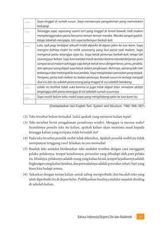 Bahasa Indonesia Ekspresi Diri dan Akademik 117 
….. Saya tinggal di rumah susun. Saya mempunyai pengalaman yang memalukan 
tadi pagi. 
….. Tetangga saya, sepasang suami istri yang tinggal di lantai bawah, tadi malam 
menyelenggarakan pesta bersama teman-teman mereka. Mereka sangat gaduh, 
tetapi tidaklah mengapa. Istri saya terbangun berkali-kali. 
….. Lalu, tadi pagi terdapat sebuah mobil diparkir di depan jalan ke luar kami. Saya 
mengira bahwa mobil itu milik seseorang yang ikut pesta tadi malam. Saya 
mengetuk pintu tetangga saya itu. Saya ketuk pintunya berkali-kali, tetapi tak 
seorang pun keluar. Saya kira mereka masih tertidur karena mereka berpesta-pora 
sampai larut malam sehingga saya ketuk-ketuk terus dengan keras: pintu, jendela, 
dan apa pun yang dapat saya ketuk dalam jangkauan. Akhirnya, seorang laki-laki 
terbangun dan melongok ke luar jendela. Saya menjelaskan persoalan yang terjadi. 
Ternyata, pesta tadi malam itu bukan pestanya. Rumah susun ini terbagi menjadi 
dua sisi dan itu adalah pesta orang yang tinggal di sisi sebelah belakang. 
….. Lelaki itu terlihat tidak suka karena ia juga tidak dapat tidur semalam akibat 
terganggu oleh pesta tetangga di sisi sebelah rumah susunnya. 
….. Saya masih belum tahu mobil siapa yang menghalangi jalan ke luar kami itu. 
(Diadaptasikan dari English Text: System and Structure, 1992: 566--567) 
(2) Teks tersebut belum berjudul. Judul apakah yang menurut kalian tepat! 
(3) Teks tersebut berisi pengalaman penulisnya sendiri. Mengapa ia merasa malu? 
Seandainya penulis teks itu kalian, apakah kalian akan meminta maaf kepada 
tetangga kalian yang ternyata tidak bersalah itu? 
(4) Pada teks tersebut pemilik mobil tidak diketahui. Apakah pemilik mobil itu tidak 
mempunyai tenggang rasa? Jelaskan secara memadai! 
(5) Buatlah teks anekdot berdasarkan teks anekdot tersebut dengan cara mengganti 
pelaku-pelakunya, tempat kejadiannya, persoalan yang dihadapi oleh para pelaku 
itu. Misalnya, pelakunya adalah orang yang kalian kenal, tempat kejadiannya adalah 
lingkungan yang kalian ketahui, dan persoalannya adalah persoalan sehari-hari yang 
biasa kita hadapi semua. 
(6) Tukarkan dengan teman kalian untuk saling memperbaiki dan bacalah teks yang 
telah diperbaiki itu di depan kelas. Publikasikan hasilnya melalui majalah dinding 
di sekolah kalian. 
 