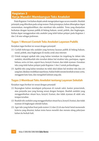 118 Kelas X SMA/MA/SMK/MAK Edisi Revisi 
Kegiatan 3 
Kerja Mandiri Membangun Teks Anekdot 
Pada Kegiatan 3 ini kalian diajak untuk mengerjakan tugas secara mandiri. Ikutilah 
petunjuk yang diberikan pada setiap nomor. Pada prinsipnya, kalian diharapkan dapat 
menemukan, mengidentifikasi, dan membuat teks anekdot. Tema yang dianjurkan 
berkaitan dengan layanan publik di bidang hukum, sosial, politik, dan lingkungan. 
Kalian dapat menggunakan teks anekdot yang telah kalian pelajari pada Kegiatan 1 
dan 2 di atas sebagai pedoman. 
Tugas 1 Mencari Contoh Teks Anekdot Layanan Publik 
Kerjakan tugas berikut ini sesuai dengan petunjuk! 
(1) Carilah beberapa teks anekdot yang bertema layanan publik di bidang hukum, 
sosial, politik, atau lingkungan di media cetak atau internet. 
(2) Untuk menguji apakah teks yang kalian temukan itu tergolong ke dalam teks 
anekdot, identifikasilah teks tersebut dalam hal struktur teks, partisipan, ragam 
bahasa, serta ciri lain, seperti lucu, konyol, frustasi, dan tidak nyaman. Gunakan 
teks yang telah kalian pelajari pada Kegiatan 1 dan 2 untuk perbandingan. 
(3) Apabila teks yang kalian temukan itu tidak ideal dalam hal struktur teks dan ciri 
yang lain, lakukan modifikasi seperlunya. Kalian boleh menata kembali urutan cerita, 
mengganti kata-kata, dan mengubah kalimat yang ada. 
Tugas 2 Membuat Teks Anekdot tentang Layanan Sekolah 
Kerjakan tugas berikut ini sesuai dengan petunjuk! 
(1) Bayangkan kalian mendapati pelayanan di rumah sakit, kantor pemerintah, 
atau penyedia jasa yang kurang sesuai dengan harapan. Buatlah anekdot yang 
menggambarkan situasi lucu, konyol, frustasi, dan tidak nyaman di salah satu 
tempat tersebut. 
(2) Buatlah teks anekdot yang menggambarkan situasi lucu, konyol, frustasi, dan tidak 
nyaman di lingkungan sekolah kalian. 
(3) Agar teks yang kalian buat pada nomor (1) dan (2) di atas betul-betul memenuhi 
kriteria yang dituntut, kalian tentu harus meneliti dan menata ulang pekerjaan 
kalian itu berkali-kali. 
 