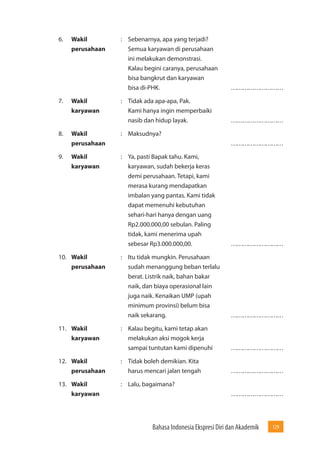 Bahasa Indonesia Ekspresi Diri dan Akademik 129 
6. Wakil : Sebenarnya, apa yang terjadi? 
perusahaan Semua karyawan di perusahaan 
ini melakukan demonstrasi. 
Kalau begini caranya, perusahaan 
bisa bangkrut dan karyawan 
bisa di-PHK. ……………………… 
7. Wakil : Tidak ada apa-apa, Pak. 
karyawan Kami hanya ingin memperbaiki 
nasib dan hidup layak. ……………………… 
8. Wakil : Maksudnya? 
perusahaan ……………………… 
9. Wakil : Ya, pasti Bapak tahu. Kami, 
karyawan karyawan, sudah bekerja keras 
demi perusahaan. Tetapi, kami 
merasa kurang mendapatkan 
imbalan yang pantas. Kami tidak 
dapat memenuhi kebutuhan 
sehari-hari hanya dengan uang 
Rp2.000.000,00 sebulan. Paling 
tidak, kami menerima upah 
sebesar Rp3.000.000,00. ……………………… 
10. Wakil : Itu tidak mungkin. Perusahaan 
perusahaan sudah menanggung beban terlalu 
berat. Listrik naik, bahan bakar 
naik, dan biaya operasional lain 
juga naik. Kenaikan UMP (upah 
minimum provinsi) belum bisa 
naik sekarang. ……………………… 
11. Wakil : Kalau begitu, kami tetap akan 
karyawan melakukan aksi mogok kerja 
sampai tuntutan kami dipenuhi ……………………… 
12. Wakil : Tidak boleh demikian. Kita 
perusahaan harus mencari jalan tengah ……………………… 
13. Wakil : Lalu, bagaimana? 
karyawan ……………………… 
 