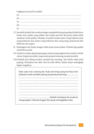 Bahasa Indonesia Ekspresi Diri dan Akademik 137 
Ungkapan persuasif itu adalah: 
(a) ... ... ... ... ... ... ... ... ... ... ... ... ... ... ... ... ... ... ... ... ... ... ... ... ... ... ... ... ... ... ... ... 
(b) ... ... ... ... ... ... ... ... ... ... ... ... ... ... ... ... ... ... ... ... ... ... ... ... ... ... ... ... ... ... ... ... 
(c) ... ... ... ... ... ... ... ... ... ... ... ... ... ... ... ... ... ... ... ... ... ... ... ... ... ... ... ... ... ... ... ... 
(d) ... ... ... ... ... ... ... ... ... ... ... ... ... ... ... ... ... ... ... ... ... ... ... ... ... ... ... ... ... ... ... ... 
(e) ... ... ... ... ... ... ... ... ... ... ... ... ... ... ... ... ... ... ... ... ... ... ... ... ... ... ... ... ... ... ... ... 
(7) Susunlah kembali teks tersebut dengan mengubah barang yang dijual (tidak harus 
benda seni), pelaku yang terlibat, dan tempat jual beli. Jika perlu, kalian boleh 
membuat variasi pelaku. Misalnya, transaksi terjadi antara orang Indonesia dan 
orang Indonesia atau antara orang Indonesia dan orang asing yang berasal dari 
lebih dari satu negara. 
8) Bandingkan teks kalian dengan milik teman-teman kalian. Perbaiki lagi apabila 
masih dirasa perlu. 
(9) Setelah itu, kalian dapat berpasangan untuk memperagakan teks tersebut. Setelah 
selesai, berganti peranlah: yang semula penjual sekarang menjadi pembeli. 
(10) Ubahlah teks dialog tersebut menjadi teks monolog. Teks kalian tidak perlu 
panjang. Permulaan dan akhir teks itu telah dibuat. Kalian hanya melengkapi 
bagian tengahnya. 
Pada suatu hari, seorang ibu muda dari Eropa pergi ke Pasar Seni 
Sukawati untuk membeli patung yang terbuat dari kayu. ... ... ... ... ... ... 
... ... ... ... ... ... ... ... ... ... ... ... ... ... ... ... ... ... ... ... ... ... ... ... ... ... ... ... ... ... ... ... ... ... 
... ... ... ... ... ... ... ... ... ... ... ... ... ... ... ... ... ... ... ... ... ... ... ... ... ... ... ... ... ... ... ... ... ... 
... ... ... ... ... ... ... ... ... ... ... ... ... ... ... ... ... ... ... ... ... ... ... ... ... ... ... ... ... ... ... ... ... ... 
... ... ... ... ... ... ... ... ... ... ... ... ... ... ... ... ... ... ... ... ... ... ... ... ... ... ... ... ... ... ... ... ... ... 
... ... ... ... ... ... ... ... ... ... ... ... ... ... ... ... ... ... ... ………………………………… 
……………………………………..... ... ... ... ... ... ... ... ... ... ... ... ... ... ... ... ... 
... ... ... ... ... ... ... ... ... ... ... ... ... ... ... ... ... ... ... ... ... ... ... ... ... ... ... ... ... ... ... ... ... ... 
... ... ... ... ... ... ... ... ... ... ... ... ... ... ... ... ... ... Setelah membayar, ibu muda itu 
mengucapkan “Selamat tinggal” dan pergi meninggalkan toko. 
 