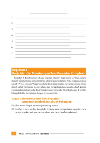 62 Kelas X SMA/MA/SMK/MAK Edisi Revisi 
__________________________________ 
1. _______________________________________________________________ 
________________________________________________ 
2. _______________________________________________________________ 
_________________________________________________ 
3. _______________________________________________________________ 
_________________________________________________ 
4. _______________________________________________________________ 
_________________________________________________ 
5. _______________________________________________________________ 
_________________________________________________ 
6. _______________________________________________________________ 
__________________________________________________ 
7. _______________________________________________________________ 
__________________________________________________ 
Kegiatan 3 
Kerja Mandiri Membangun Teks Prosedur Kompleks 
Kegiatan 3 dimaksudkan sebagai kegiatan mandiri bagi kalian. Artinya, secara 
mandiri kalian diminta untuk membuat teks prosedur kompleks. Tema yang disarankan 
adalah “Proses Menjadi Warga yang Baik”. Pada dasarnya tata cara apa pun yang harus 
diikuti untuk mencapai, mengerjakan, atau mengoperasikan sesuatu adalah proses 
yang dapat diungkapkan ke dalam teks prosedur kompleks. Prosedur berada di sekitar 
kita apabila kita berhadapan dengan layanan publik. 
Tugas 1 Mencari Contoh Teks Prosedur 
tentang Menjalankan sebuah Pekerjaan 
Kerjakan sesuai dengan petunjuk pada setiap nomor! 
(1) Carilah teks prosedur kompleks tentang cara mengerjakan sesuatu, cara 
mengoperasikan alat, atau cara membuat atau menyelesaikan pekerjaan! 
 