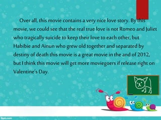 Over all, this movie containsa very nice love story. By this
movie, we couldsee thatthe real true love is not Romeoand Juliet
who tragically suicideto keep theirlove to each other, but
Habibieand Ainunwho grew old togetherand separated by
destiny of death thismovie is a great movie in theand of 2012,
but I thinkthis movie willget more moviegoers if release right on
Valentine’s Day.
 