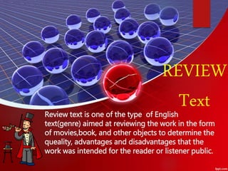 Review text is one of the type of English
text(genre) aimed at reviewing the work in the form
of movies,book, and other objects to determine the
queality, advantages and disadvantages that the
work was intended for the reader or listener public.
REVIEW
Text
 