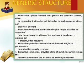 1. Orientation : places the work in its general and particular context,
often
by comparing it with others of its kind or through analogue with a
non-
art object or event
2. Interpretative recount summaries the plot and/or provides an
account of
how the reviewed rendition of the work came into being; is
optional but
if present, often recursive
3. Evaluation: provides an evaluation of the work and/or its
performance
or production; usually recursive
4. Evaluative summation: provides a kind of punch line which sum up
the
reviewer’s opinion of the art event as a whole; is optional
 