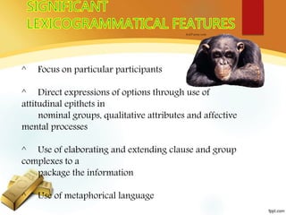 ^ Focus on particular participants
^ Direct expressions of options through use of
attitudinal epithets in
nominal groups, qualitative attributes and affective
mental processes
^ Use of elaborating and extending clause and group
complexes to a
package the information
^ Use of metaphorical language
 