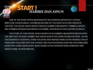 EXAMPLE :
HABIBIE DAN AINUN
ONE OF THE MOST POPULAR ROMANTIC MELODRAMA MOVIES BY A YOUNG
DIRECTOR, FAOZAN RIZAL, HAS BREAK RECORD OF THE MOST WATCHED MOVIE IN
THEATER. THE MOVIE WHICH BASED FROM B.J HABIBIE’S BIOGRAPHY ‘HABIBIE & AINUN”,
ARE STARRING BY REZA RAHARDIAN AS HABIBIE, AND BUNGA CITRA LESTARI AS AINUN.
THE STORY OF THIS MOVIE, WHICH BASED OF B.J HABIBIE’S BIOGRAPHY BEGAN WITH
THE FIRST MET OF RUDY HABIBIE AND AINUN WHEN THEY WERE IN HIGH SCHOOL. AS THE
TWO SMARTEST STUDENTS, THEIR TEACHERS AND FRIENDS WERE OFTEN MAKING FUN OF
THEM AND TOLD HER THAT SHE LOOKED LIKE PALM SUGAR BECAUSE SHE HAS DARK SKIN.
WHEN THEY WERE GRADUATED. RUDY WORK AS AN ENGINEER FROM GERMANY AND
AINUN WORK AS PEDIATRICIAN.
 