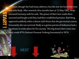 Ainun, though she had many admirers, but the one she loved the most
was only Rudy. After married a few months later at 12 May 1962, Rudy
returned Germany with hiswife. The power of their love made them
survived and fought untilthey had their establishedposition. Bad thing
appeared suddenly when a doctor told Ainun that she got ovarian cancer,
fortunately she can survived. Rudy as a genius person of Indonesia had a
big dream to make plane for hiscountry. Thisbig dream then came true.
Rudy made IPTN (Industri Pesawat Terbang Nusantara)in 1974.
NEXT
 