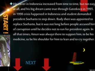 NEXT
Hiscarrer in Indonesia increased from time to time, but noteasy
at all, and his big dream came true throughGatotkocoin 1995.
in 1998 crisis happened in Indonesiaand student demanded
presidentSoeharto to step down. Rudy thenwas appointed to
replace Soeharto, but it was notlong before people accused him
of corruption untilhedecides not to run for president again.In
all that times,Ainun was always thereto support him, to be his
medicine, to be his shoulder for him to lean and to cry together.
 
