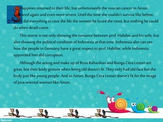 Happines returned to their life, but unfortunately the ovarian cancerin Ainun
appearedagain and even moresevere.Until the time shecouldn’t survive like before.
Rudy did everything to save the life the women he lovedthe most,but nothing he could
do when death came.
This movie is not only showing the romance between prof. Habibie and his wife, but
also showing the political condition of Indonesia at that time. Indonesia also can see
howthe people in Germany havea greatrespect to prof. Habibie, while Indonesia
appointed him did corruption.
Although the acting and make up of Reza Rahardian and Bunga Citra Lestari are
great,buttheir body gesture when being old doesn’t fit. Theyonly had old face but the
body just like young people. And as Ainun, Bunga Citra Lestari doesn’t fit for the image
of Java oriental woman like Ainun.
 