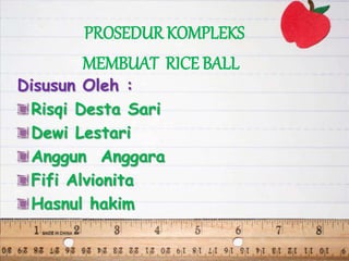 PROSEDUR KOMPLEKS
MEMBUAT RICE BALL
Disusun Oleh :
Risqi Desta Sari
Dewi Lestari
Anggun Anggara
Fifi Alvionita
Hasnul hakim
 