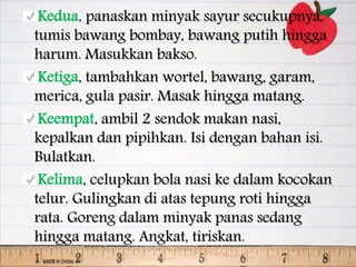 Kedua, panaskan minyak sayur secukupnya,
tumis bawang bombay, bawang putih hingga
harum. Masukkan bakso.
Ketiga, tambahkan wortel, bawang, garam,
merica, gula pasir. Masak hingga matang.
Keempat, ambil 2 sendok makan nasi,
kepalkan dan pipihkan. Isi dengan bahan isi.
Bulatkan.
Kelima, celupkan bola nasi ke dalam kocokan
telur. Gulingkan di atas tepung roti hingga
rata. Goreng dalam minyak panas sedang
hingga matang. Angkat, tiriskan.
 