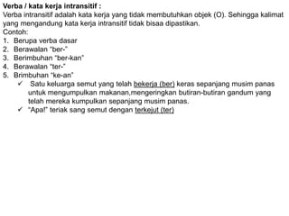 Verba / kata kerja intransitif : 
Verba intransitif adalah kata kerja yang tidak membutuhkan objek (O). Sehingga kalimat 
yang mengandung kata kerja intransitif tidak bisaa dipastikan. 
Contoh: 
1. Berupa verba dasar 
2. Berawalan “ber-” 
3. Berimbuhan “ber-kan” 
4. Berawalan “ter-” 
5. Brimbuhan “ke-an” 
 Satu keluarga semut yang telah bekerja (ber) keras sepanjang musim panas 
untuk mengumpulkan makanan,mengeringkan butiran-butiran gandum yang 
telah mereka kumpulkan sepanjang musim panas. 
 “Apa!” teriak sang semut dengan terkejut (ter) 
 