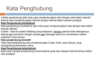 Kata Penghubung 
Kata penghubung ialah kata yang menghubungkan kata dengan kata dalam sebuah 
kalimat atau menghubungkan kalimat dengan kalimat dalam sebuah paragraf. 
Kata Penghubung Intrakalimat 
Kata penghubung intrakalimat yaitu kata yang menghubungkan kata dengan kata dalam 
sebuah kalimat. 
Contoh : Saat itu seekor belalang yang kelaparan ,dengan sebuah biola ditangannya 
datang dan memohon dengan sangat agar keluarga semut itu memberikan sedikit 
makanan untuk dirinya. 
Kata penghubung korelatif 
Yaitu kata penghubung yang menghubungan 2 kata, frase, ayau klausa, yang 
mengandung kedudukan sama. 
Kata Penghubung Antarkalimat 
Kata yang menjadi penghubung antara kalimat yang satu dengan kalimat lainnya dalam 
satu paragraf. 
 