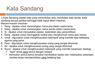 Kata Sandang 
Kata Sandang adalah kata yang menentukan atau membatasi kata benda. Kata 
sandang berupa partikel sehingga tidak dapat diberi imbuhan, 
Macam-macam imbuhan: 
1. Hang : dipakai untuk menerangkan nama pria dalam sastra lama 
2. Dang : dipakai untuk menerangkan nama wanita dalam sastra lama 
3. Si : dipakai untuk menyatakan ejekan, keakraban atau personifikasi 
4. Sang : dipakai untuk meninggikan harkat atau menghormati nama atau benda 
5. Umat : digunakan untuk mengkhususkan kelompok yang memiliki latar belakang 
agama yang sama 
6. Para : digunakan untuk mengkhususkan orang yang sangat dihormati 
7. Sri : dipakai untuk mengkhususkan orang yang sangat dihormati 
8. Kaum : dipakai untuk mengkhususkan kelompok yang memiliki kesamaan ideologi 
 “Apa!” teriak sang semut dengan terkejut 
 Kemudian semut-semut tersebut membalikan badan dan melanjutkan pekerjaan 
mereka tanpa memperdulikan sang belalang lagi 
