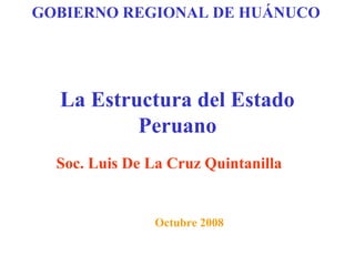 GOBIERNO REGIONAL DE HUÁNUCO 
La Estructura del Estado 
Peruano 
Soc. Luis De La Cruz Quintanilla 
Octubre 2008 
 