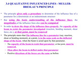 12 
3.4 QUALITATIVE INFLUENCED LINES - MULLER-BRESLAU’S 
PRINCIPLE 
• The principle gives only a procedure to determine of the influence line of a 
parameter for a determinate or an indeterminate structure 
• But using the basic understanding of the influence lines, the 
magnitudes of the influence lines also can be computed 
• In order to draw the shape of the influence lines properly, the capacity of the 
beam to resist the parameter investigated (reaction, bending moment, shear 
force, etc.), at that point, must be removed 
• The principle states that:The influence line for a parameter (say, reaction, 
shear or bending moment), at a point, is to the same scale as the deflected 
shape of the beam, when the beam is acted upon by that parameter. 
– The capacity of the beam to resist that parameter, at that point, must be 
removed. 
– Then allow the beam to deflect under that parameter 
– Positive directions of the forces are the same as before 
 