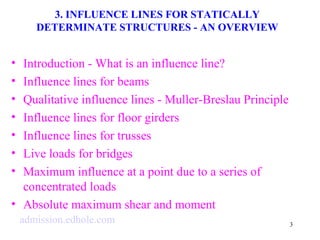 3 
3. INFLUENCE LINES FOR STATICALLY 
DETERMINATE STRUCTURES - AN OVERVIEW 
• Introduction - What is an influence line? 
• Influence lines for beams 
• Qualitative influence lines - Muller-Breslau Principle 
• Influence lines for floor girders 
• Influence lines for trusses 
• Live loads for bridges 
• Maximum influence at a point due to a series of 
concentrated loads 
• Absolute maximum shear and moment 
admission.edhole.com 
 