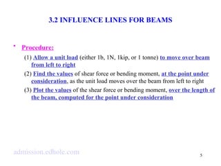 5 
3.2 INFLUENCE LINES FOR BEAMS 
• Procedure: 
(1) Allow a unit load (either 1b, 1N, 1kip, or 1 tonne) to move over beam 
from left to right 
(2) Find the values of shear force or bending moment, at the point under 
consideration, as the unit load moves over the beam from left to right 
(3) Plot the values of the shear force or bending moment, over the length of 
the beam, computed for the point under consideration 
admission.edhole.com 
 