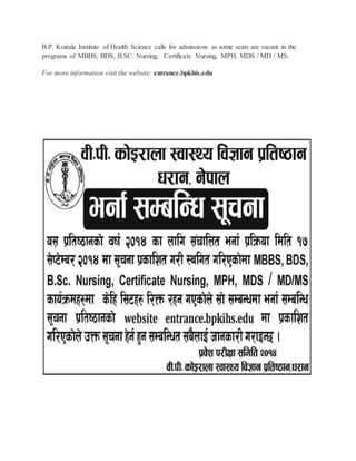B.P. Koirala Institute of Health Science calls for admissions as some seats are vacant in the 
programs of MBBS, BDS, B.SC. Nursing, Certificate Nursing, MPH, MDS / MD / MS. 
For more information visit the website: entrance.bpkhis.edu 
