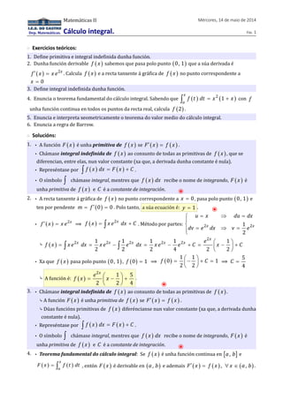 Dep. Matemáticas. 
Matemáticas II Mércores, 14 de maio de 2014 
Cálculo integral. Páx. 1 
◌ Exercicios teóricos: 
1. Define primitiva e integral indefinida dunha función. 
2. Dunha función derivable f ( x ) sabemos que pasa polo punto (0, 1) que a súa derivada é 
f ¢ ( x ) = x e2x . Calcula f ( x ) e a recta tanxente á gráfica de f ( x ) no punto correspondente a 
x = 0 
3. Define integral indefinida dunha función. 
4. Enuncia o teorema fundamental do cálculo integral. Sabendo que ( ) 2 (1 ) 
x 
a 
ò f t dt = x + x con f 
unha función continua en todos os puntos da recta real, calcula f (2) . 
5. Enuncia e interpreta xeometricamente o teorema do valor medio do cálculo integral. 
6. Enuncia a regra de Barrow. 
◌ Solucións: 
1. • A función F (x ) é unha primitiva de f ( x ) se F¢ (x ) = f (x ) . 
• Chámase integral indefinida de f ( x ) ao conxunto de todas as primitivas de f ( x ) , que se 
diferencian, entre elas, nun valor constante (xa que, a derivada dunha constante é nula). 
• Represéntase por ò f ( x ) dx = F ( x ) + C . 
• O símbolo ò chámase integral, mentres que f ( x ) dx recibe o nome de integrando, F ( x ) é 
unha primitiva de f ( x ) e C é a constante de integración. ⦿ 
2. • A recta tanxente á gráfica de f ( x ) no punto correspondente a x = 0, pasa polo punto (0, 1) e 
ten por pendente m = f ¢ (0) = 0 . Polo tanto, a súa ecuación é: y = 1 . ⦿ 
u x du dx 
dv e dx v e 
= Þ = ìïí 
• f ¢ ( x ) = x e2x ⟹ ( ) f x = ò x e2x dx + C . Método por partes: 2 1 2 
x x 
2 
= Þ = ïî 
f x = x e x dx = x e x - e x dx = x e x - e x + C = e æç x - ö÷ + C 
⤷ ( ) 
2 
x 
2 1 2 1 2 1 2 1 2 1 
ò ò 
2 2 2 4 2 è 2 
ø • Xa que f ( x ) pasa polo punto (0, 1) , f (0) = 1 ⟹ ( ) 1 1 
f = æç - ö÷ + C = 
0 1 
2 2 
è ø 
⟹ 
5 
4 
C = 
e x f x = æç x - ö÷ + 
⤷ A función é: ( ) 
2 1 5 
2 2 4 
è ø 
. 
⦿ 
3. • Chámase integral indefinida de f ( x ) ao conxunto de todas as primitivas de f ( x ) . 
⤷ A función F ( x ) é unha primitiva de f ( x ) se F¢ ( x ) = f ( x ) . 
⤷ Dúas funcións primitivas de f ( x ) diferéncianse nun valor constante (xa que, a derivada dunha 
constante é nula). 
• Represéntase por ò f ( x ) dx = F ( x ) + C . 
• O símbolo ò chámase integral, mentres que f ( x ) dx recibe o nome de integrando, F ( x ) é 
unha primitiva de f ( x ) e C é a constante de integración. ⦿ 
4. • Teorema fundamental do cálculo integral: Se f ( x ) é unha función continua en [a , b] e 
( ) ( ) x 
F x = ò f t dt , entón F ( x ) é derivable en (a, b) e ademais F¢ ( x ) = f ( x ) , "x Î (a, b) . 
a 
 